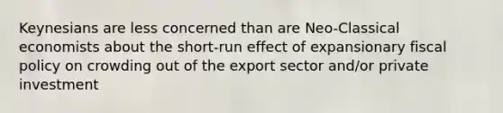 Keynesians are less concerned than are Neo-Classical economists about the short-run effect of expansionary fiscal policy on crowding out of the export sector and/or private investment