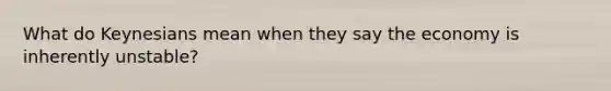 What do Keynesians mean when they say the economy is inherently unstable?