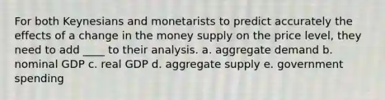 For both Keynesians and monetarists to predict accurately the effects of a change in the money supply on the price level, they need to add ____ to their analysis. a. aggregate demand b. nominal GDP c. real GDP d. aggregate supply e. government spending