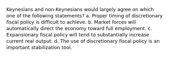 Keynesians and non-Keynesians would largely agree on which one of the following statements? a. Proper timing of discretionary fiscal policy is difficult to achieve. b. Market forces will automatically direct the economy toward full employment. c. Expansionary fiscal policy will tend to substantially increase current real output. d. The use of discretionary fiscal policy is an important stabilization tool.