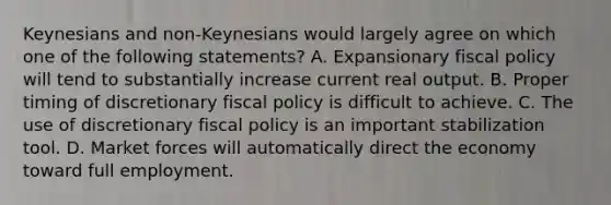 Keynesians and non-Keynesians would largely agree on which one of the following statements? A. Expansionary fiscal policy will tend to substantially increase current real output. B. Proper timing of discretionary fiscal policy is difficult to achieve. C. The use of discretionary fiscal policy is an important stabilization tool. D. Market forces will automatically direct the economy toward full employment.