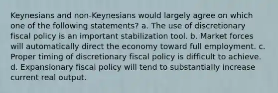 Keynesians and non-Keynesians would largely agree on which one of the following statements? a. The use of discretionary <a href='https://www.questionai.com/knowledge/kPTgdbKdvz-fiscal-policy' class='anchor-knowledge'>fiscal policy</a> is an important stabilization tool. b. Market forces will automatically direct the economy toward full employment. c. Proper timing of discretionary fiscal policy is difficult to achieve. d. Expansionary fiscal policy will tend to substantially increase current real output.