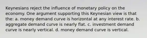 Keynesians reject the influence of monetary policy on the economy. One argument supporting this Keynesian view is that the: a. money demand curve is horizontal at any interest rate. b. aggregate demand curve is nearly flat. c. investment demand curve is nearly vertical. d. money demand curve is vertical.