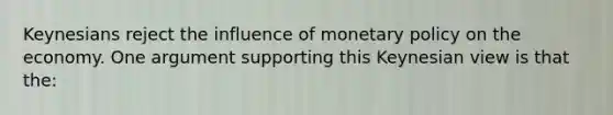 Keynesians reject the influence of monetary policy on the economy. One argument supporting this Keynesian view is that the: