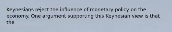 Keynesians reject the influence of monetary policy on the economy. One argument supporting this Keynesian view is that the