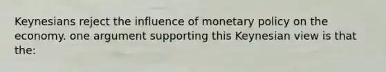 Keynesians reject the influence of monetary policy on the economy. one argument supporting this Keynesian view is that the: