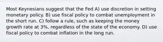 Most Keynesians suggest that the Fed A) use discretion in setting monetary policy. B) use fiscal policy to combat unemployment in the short run. C) follow a rule, such as keeping the money growth rate at 3%, regardless of the state of the economy. D) use fiscal policy to combat inflation in the long run.