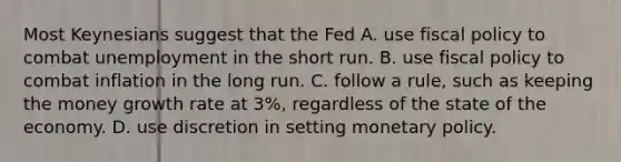 Most Keynesians suggest that the Fed A. use fiscal policy to combat unemployment in the short run. B. use fiscal policy to combat inflation in the long run. C. follow a​ rule, such as keeping the money growth rate at​ 3%, regardless of the state of the economy. D. use discretion in setting monetary policy.