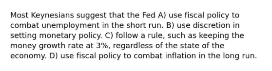 Most Keynesians suggest that the Fed A) use fiscal policy to combat unemployment in the short run. B) use discretion in setting monetary policy. C) follow a rule, such as keeping the money growth rate at 3%, regardless of the state of the economy. D) use fiscal policy to combat inflation in the long run.