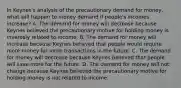 In​ Keynes's analysis of the precautionary demand for​ money, what will happen to money demand if​ people's incomes​ increase? A. The demand for money will decrease because Keynes believed the precautionary motive for holding money is inversely related to income. B. The demand for money will increase because Keynes believed that people would require more money for more transactions in the future. C. The demand for money will decrease because Keynes believed that people will save more for the future. D. The demand for money will not change because Keynes believed the precautionary motive for holding money is not related to income.