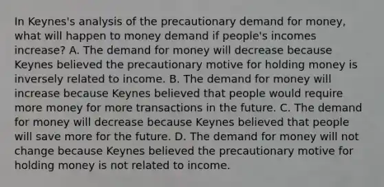 In​ Keynes's analysis of the precautionary demand for​ money, what will happen to money demand if​ people's incomes​ increase? A. The demand for money will decrease because Keynes believed the precautionary motive for holding money is inversely related to income. B. The demand for money will increase because Keynes believed that people would require more money for more transactions in the future. C. The demand for money will decrease because Keynes believed that people will save more for the future. D. The demand for money will not change because Keynes believed the precautionary motive for holding money is not related to income.