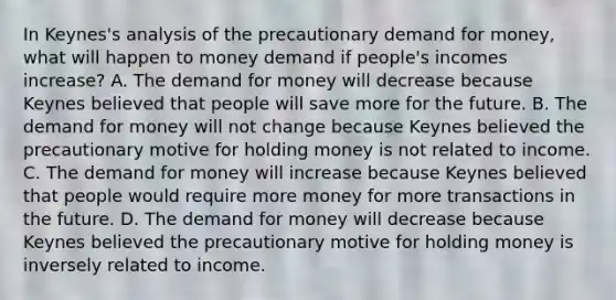 In​ Keynes's analysis of the precautionary demand for​ money, what will happen to money demand if​ people's incomes​ increase? A. The demand for money will decrease because Keynes believed that people will save more for the future. B. The demand for money will not change because Keynes believed the precautionary motive for holding money is not related to income. C. The demand for money will increase because Keynes believed that people would require more money for more transactions in the future. D. The demand for money will decrease because Keynes believed the precautionary motive for holding money is inversely related to income.