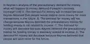 In​ Keynes's analysis of the precautionary demand for​ money, what will happen to money demand if​ people's incomes​ increase? (19) A. The demand for money will increase because Keynes believed that people would require more money for more transactions in the future. B. The demand for money will not change because Keynes believed the precautionary motive for holding money is not related to income. C. The demand for money will decrease because Keynes believed the precautionary motive for holding money is inversely related to income. D. The demand for money will decrease because Keynes believed that people will save more for the future.