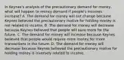 In​ Keynes's analysis of the precautionary demand for​ money, what will happen to money demand if​ people's incomes​ increase? A. The demand for money will not change because Keynes believed the precautionary motive for holding money is not related to income. B. The demand for money will decrease because Keynes believed that people will save more for the future. C. The demand for money will increase because Keynes believed that people would require more money for more transactions in the future. D. The demand for money will decrease because Keynes believed the precautionary motive for holding money is inversely related to income.