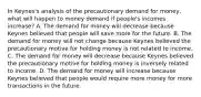 In​ Keynes's analysis of the precautionary demand for​ money, what will happen to money demand if​ people's incomes​ increase? A. The demand for money will decrease because Keynes believed that people will save more for the future. B. The demand for money will not change because Keynes believed the precautionary motive for holding money is not related to income. C. The demand for money will decrease because Keynes believed the precautionary motive for holding money is inversely related to income. D. The demand for money will increase because Keynes believed that people would require more money for more transactions in the future.