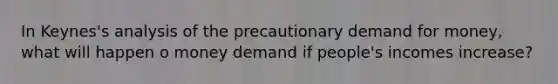 In Keynes's analysis of the precautionary demand for money, what will happen o money demand if people's incomes increase?