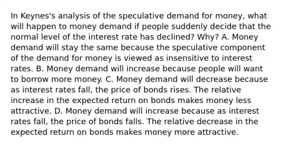 In​ Keynes's analysis of the speculative demand for​ money, what will happen to money demand if people suddenly decide that the normal level of the interest rate has​ declined? Why? A. Money demand will stay the same because the speculative component of the demand for money is viewed as insensitive to interest rates. B. Money demand will increase because people will want to borrow more money. C. Money demand will decrease because as interest rates​ fall, the price of bonds rises. The relative increase in the expected return on bonds makes money less attractive. D. Money demand will increase because as interest rates​ fall, the price of bonds falls. The relative decrease in the expected return on bonds makes money more attractive.