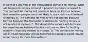 In​ Keynes's analysis of the transactions demand for​ money, what will happen to money demand if​ people's incomes​ increase? A. The demand for money will decrease because Keynes believed that wealthier people are more likely to use credit cards instead of money. B. The demand for money will not change because Keynes believed the transactions motive for holding money is not related to income. C. The demand for money will decrease because Keynes believed the transactions motive for holding money is inversely related to income. D. The demand for money will increase because Keynes believed that people would require more money for more transactions.