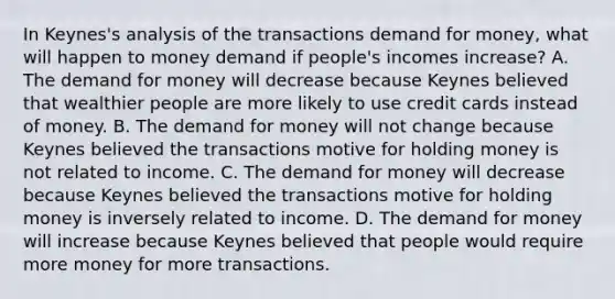 In​ Keynes's analysis of the transactions demand for​ money, what will happen to money demand if​ people's incomes​ increase? A. The demand for money will decrease because Keynes believed that wealthier people are more likely to use credit cards instead of money. B. The demand for money will not change because Keynes believed the transactions motive for holding money is not related to income. C. The demand for money will decrease because Keynes believed the transactions motive for holding money is inversely related to income. D. The demand for money will increase because Keynes believed that people would require more money for more transactions.