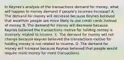 In​ Keynes's analysis of the transactions demand for​ money, what will happen to money demand if​ people's incomes​ increase? A. The demand for money will decrease because Keynes believed that wealthier people are more likely to use credit cards instead of money. B. The demand for money will decrease because Keynes believed the transactions motive for holding money is inversely related to income. C. The demand for money will not change because Keynes believed the transactions motive for holding money is not related to income. D. The demand for money will increase because Keynes believed that people would require more money for more transactions.