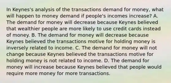 In​ Keynes's analysis of the transactions demand for​ money, what will happen to money demand if​ people's incomes​ increase? A. The demand for money will decrease because Keynes believed that wealthier people are more likely to use credit cards instead of money. B. The demand for money will decrease because Keynes believed the transactions motive for holding money is inversely related to income. C. The demand for money will not change because Keynes believed the transactions motive for holding money is not related to income. D. The demand for money will increase because Keynes believed that people would require more money for more transactions.