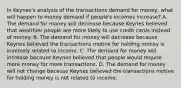 In​ Keynes's analysis of the transactions demand for​ money, what will happen to money demand if​ people's incomes​ increase? A. The demand for money will decrease because Keynes believed that wealthier people are more likely to use credit cards instead of money. B. The demand for money will decrease because Keynes believed the transactions motive for holding money is inversely related to income. C. The demand for money will increase because Keynes believed that people would require more money for more transactions. D. The demand for money will not change because Keynes believed the transactions motive for holding money is not related to income.