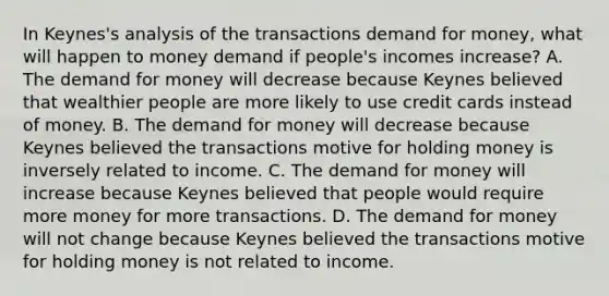 In​ Keynes's analysis of the transactions demand for​ money, what will happen to money demand if​ people's incomes​ increase? A. <a href='https://www.questionai.com/knowledge/klIDlybqd8-the-demand-for-money' class='anchor-knowledge'>the demand for money</a> will decrease because Keynes believed that wealthier people are more likely to use credit cards instead of money. B. The demand for money will decrease because Keynes believed the transactions motive for holding money is inversely related to income. C. The demand for money will increase because Keynes believed that people would require more money for more transactions. D. The demand for money will not change because Keynes believed the transactions motive for holding money is not related to income.