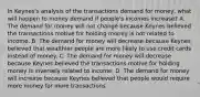 In​ Keynes's analysis of the transactions demand for​ money, what will happen to money demand if​ people's incomes​ increase? A. The demand for money will not change because Keynes believed the transactions motive for holding money is not related to income. B. The demand for money will decrease because Keynes believed that wealthier people are more likely to use credit cards instead of money. C. The demand for money will decrease because Keynes believed the transactions motive for holding money is inversely related to income. D. The demand for money will increase because Keynes believed that people would require more money for more transactions.