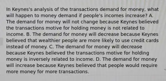 In​ Keynes's analysis of the transactions demand for​ money, what will happen to money demand if​ people's incomes​ increase? A. The demand for money will not change because Keynes believed the transactions motive for holding money is not related to income. B. The demand for money will decrease because Keynes believed that wealthier people are more likely to use credit cards instead of money. C. The demand for money will decrease because Keynes believed the transactions motive for holding money is inversely related to income. D. The demand for money will increase because Keynes believed that people would require more money for more transactions.