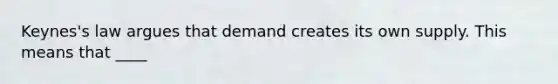 Keynes's law argues that demand creates its own supply. This means that ____