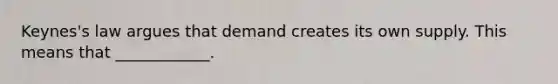 Keynes's law argues that demand creates its own supply. This means that ____________.