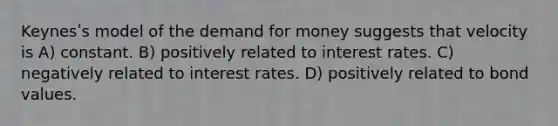 Keynesʹs model of the demand for money suggests that velocity is A) constant. B) positively related to interest rates. C) negatively related to interest rates. D) positively related to bond values.