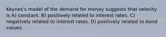 Keynes's model of the demand for money suggests that velocity is A) constant. B) positively related to interest rates. C) negatively related to interest rates. D) positively related to bond values.