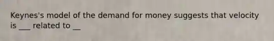 Keynes's model of <a href='https://www.questionai.com/knowledge/klIDlybqd8-the-demand-for-money' class='anchor-knowledge'>the demand for money</a> suggests that velocity is ___ related to __