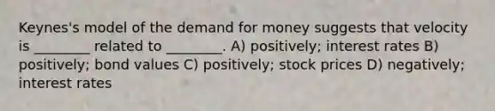 Keynes's model of the demand for money suggests that velocity is ________ related to ________. A) positively; interest rates B) positively; bond values C) positively; stock prices D) negatively; interest rates