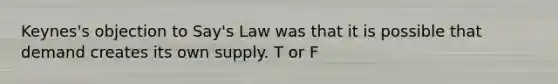 ​Keynes's objection to​ Say's Law was that it is possible that demand creates its own supply. T or F