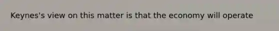 Keynes's view on this matter is that the economy will operate