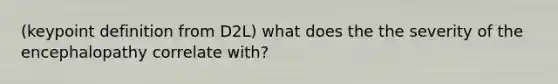 (keypoint definition from D2L) what does the the severity of the encephalopathy correlate with?