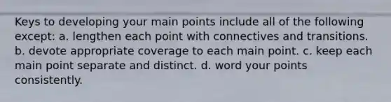 Keys to developing your main points include all of the following except: a. lengthen each point with connectives and transitions. b. devote appropriate coverage to each main point. c. keep each main point separate and distinct. d. word your points consistently.