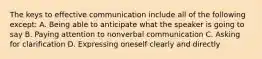 The keys to effective communication include all of the following except: A. Being able to anticipate what the speaker is going to say B. Paying attention to nonverbal communication C. Asking for clarification D. Expressing oneself clearly and directly