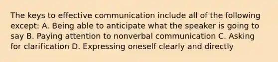 The keys to effective communication include all of the following except: A. Being able to anticipate what the speaker is going to say B. Paying attention to nonverbal communication C. Asking for clarification D. Expressing oneself clearly and directly