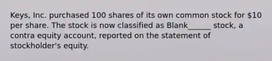 Keys, Inc. purchased 100 shares of its own common stock for 10 per share. The stock is now classified as Blank______ stock, a contra equity account, reported on the statement of stockholder's equity.