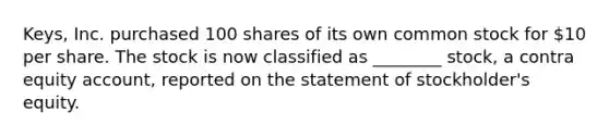 Keys, Inc. purchased 100 shares of its own common stock for 10 per share. The stock is now classified as ________ stock, a contra equity account, reported on the statement of stockholder's equity.