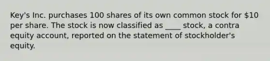 Key's Inc. purchases 100 shares of its own common stock for 10 per share. The stock is now classified as ____ stock, a contra equity account, reported on the statement of stockholder's equity.