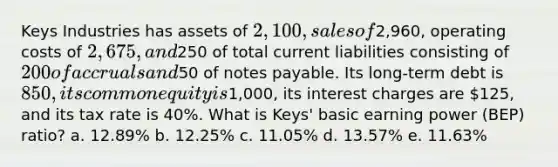 Keys Industries has assets of 2,100, sales of2,960, operating costs of 2,675, and250 of total current liabilities consisting of 200 of accruals and50 of notes payable. Its long-term debt is 850, its common equity is1,000, its interest charges are 125, and its tax rate is 40%. What is Keys' basic earning power (BEP) ratio? a. 12.89% b. 12.25% c. 11.05% d. 13.57% e. 11.63%