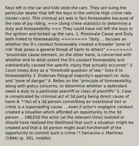 Keys left in the car and kids stole the cars. They are suing the particular dealer that left the keys in the vehicle High crime rate (stolen cars). This criminal act was in fact foreseeable because of the rate of joy riding. ==> Using crime statistics to determine a duty and foreseeability ==> They could have not left the keys in the ignition and locked up the cars. 1. Proximate Cause and Duty both linked to foreseeability =======> "duty ... focuses on whether the D's conduct foreseeably created a broader 'zone of risk' that poses a general threat of harm to others" =======> "proximate cause element, on the other hand, is concerned with whether and to what extent the D's conduct foreseeably and substantially caused the specific injury that actually occurred." 2. Court treats duty as a "threshold question of law," links it to foreseeability 3. Endorses Palsgraf majority's approach re: duty and "zone of danger" 4. Relies on the "principle of foreseeability, along with policy concerns, to determine whether a defendant owed a duty to a particular plaintiff or class of plaintiffs" 5. Case is complicated by criminal act of 3d party being direct cause of harm 6. *"Act of a 3d person committing an intentional tort or crime is a superseding cause ... even if actor's negligent conduct created a situation which afforded an opportunity to the 3d person ... UNLESS the actor [at the relevant time] realized or should have realized the likelihood that such a situation might be created and that a 3d person might avail him/herself of the opportunity to commit such a crime."* Sarracino v. Martinez (1994) (p. 301, middle)