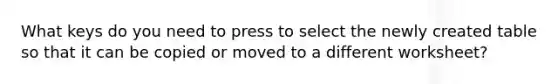 What keys do you need to press to select the newly created table so that it can be copied or moved to a different worksheet?