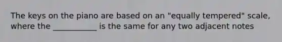 The keys on the piano are based on an "equally tempered" scale, where the ___________ is the same for any two adjacent notes