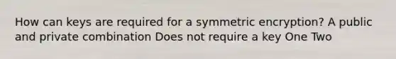 How can keys are required for a symmetric encryption? A public and private combination Does not require a key One Two