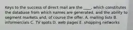 Keys to the success of direct mail are the ____, which constitutes the database from which names are generated, and the ability to segment markets and, of course the offer. A. mailing lists B. informercials C. TV spots D. web pages E. shopping networks